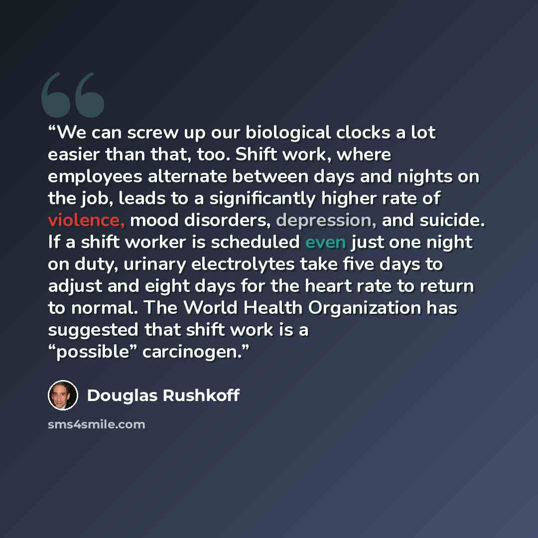 “We can screw up our biological clocks a lot easier than that, too. Shift work, where employees alternate between days and nights on the job, leads to a significantly higher rate of violence, mood disorders, depression, and suicide. If a shift worker is scheduled even just one night on duty…” quote by Douglas Rushkoff