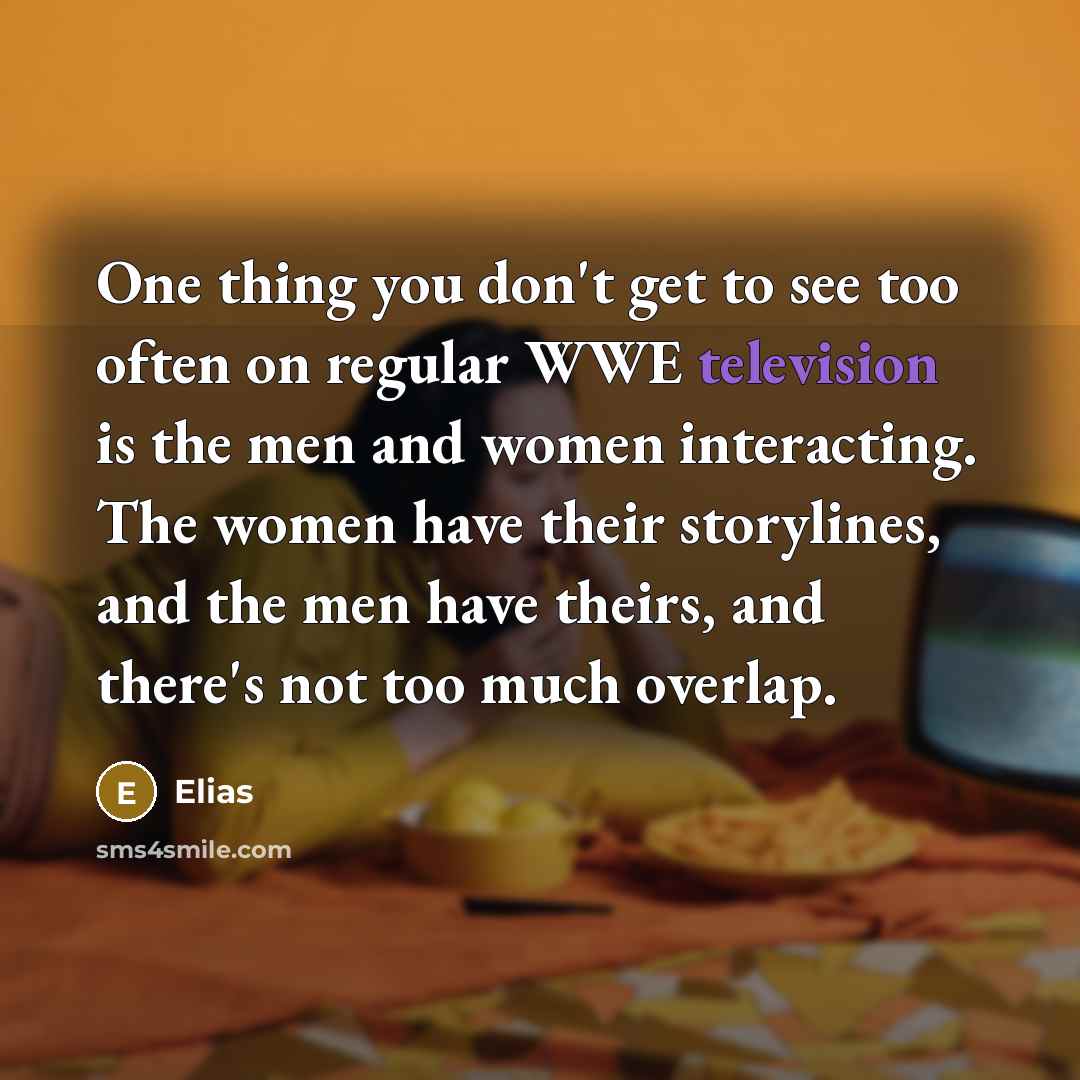 “One thing you don't get to see too often on regular WWE television is the men and women interacting. The women have their storylines, and the men have theirs, and there's not too much overlap.” quote by Elias