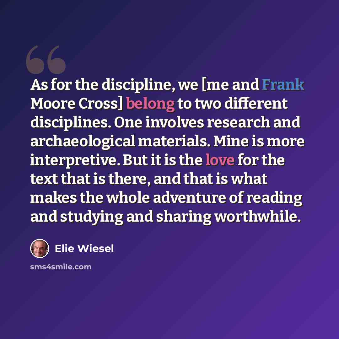 “As for the discipline, we [me and Frank Moore Cross] belong to two different disciplines. One involves research and archaeological materials. Mine is more interpretive. But it is the love for the text that is there, and that is what makes the whole adventure of reading and studying and sharing…” quote by Elie Wiesel