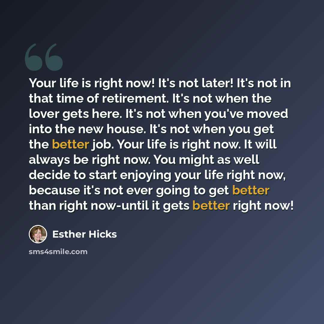 “Your life is right now! It's not later! It's not in that time of retirement. It's not when the lover gets here. It's not when you've moved into the new house. It's not when you get the better job. Your life is right now. It will always be right now. You might as well decide to start enjoying your…” quote by Esther Hicks