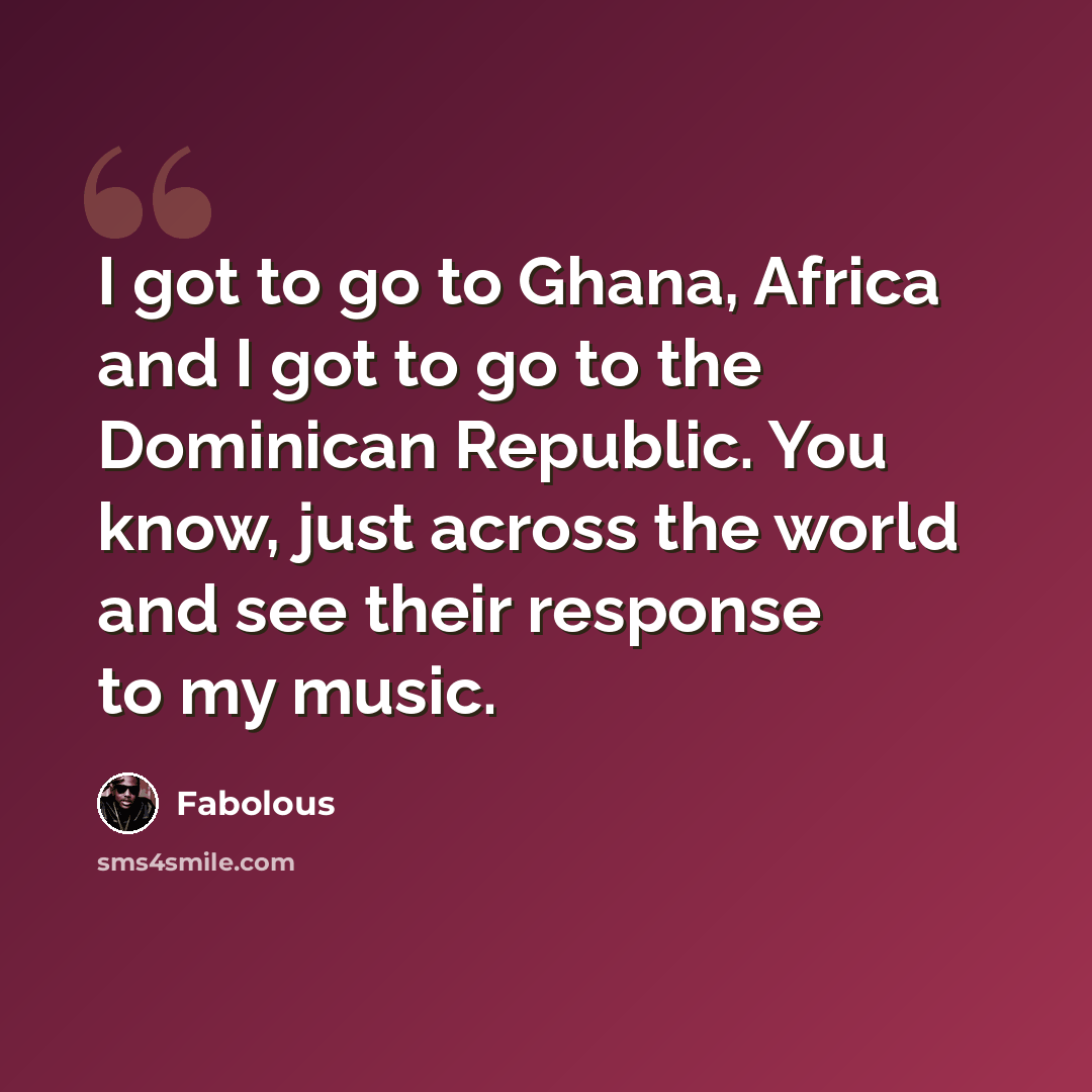 “I got to go to Ghana, Africa and I got to go to the Dominican Republic. You know, just across the world and see their response to my music.” quote by Fabolous