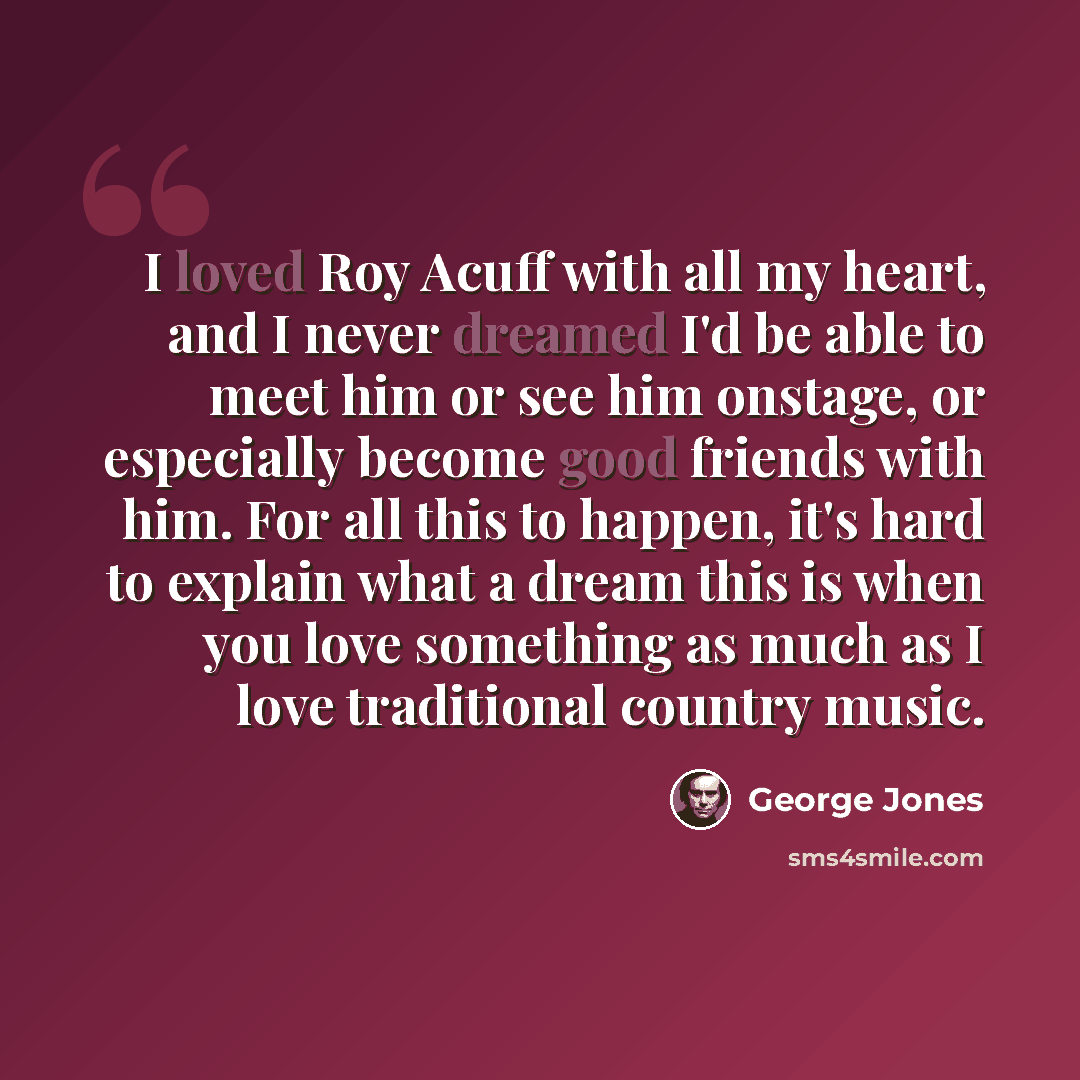 “I loved Roy Acuff with all my heart, and I never dreamed I'd be able to meet him or see him onstage, or especially become good friends with him. For all this to happen, it's hard to explain what a dream this is when you love something as much as I love traditional country music.” quote by George Jones