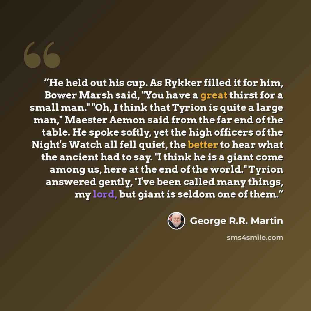 “He held out his cup. As Rykker filled it for him, Bower Marsh said, "You have a great thirst for a small man." "Oh, I think that Tyrion is quite a large man," Maester Aemon said from the far end of the table. He spoke softly, yet the high officers of the Night's Watch all fell quiet, the better to…” quote by George R.R. Martin