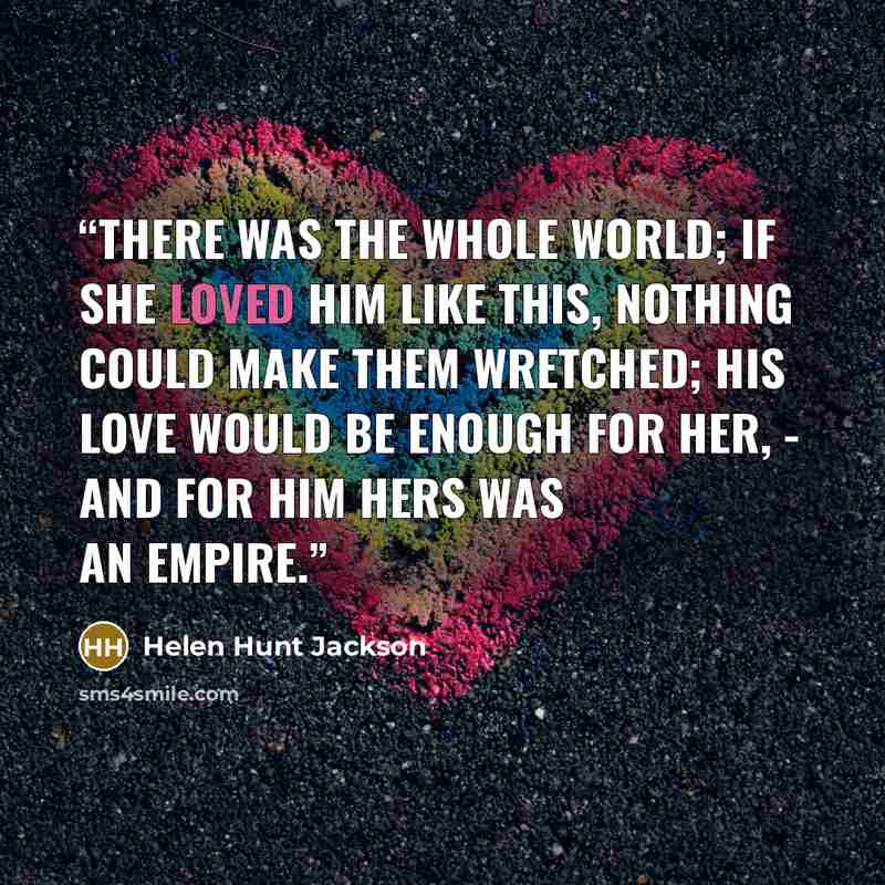 “There was the whole world; if she loved him like this, nothing could make them wretched; his love would be enough for her, - and for him hers was an empire.” quote by Helen Hunt Jackson
