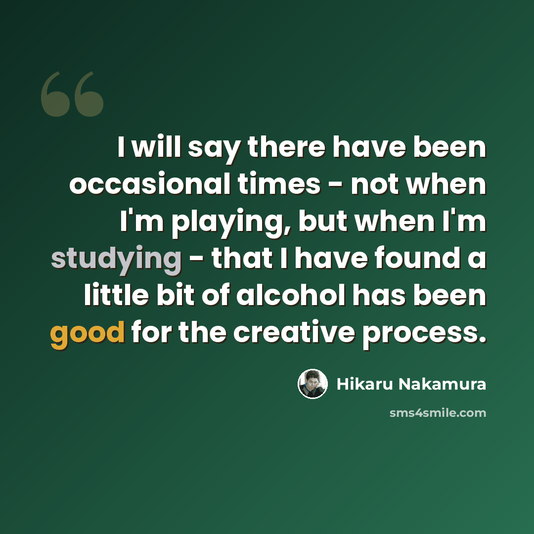 “I will say there have been occasional times - not when I'm playing, but when I'm studying - that I have found a little bit of alcohol has been good for the creative process.” quote by Hikaru Nakamura