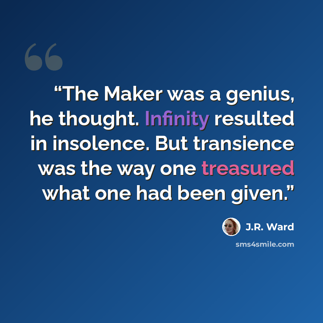 “The Maker was a genius, he thought. Infinity resulted in insolence. But transience was the way one treasured what one had been given.” quote by J.R. Ward