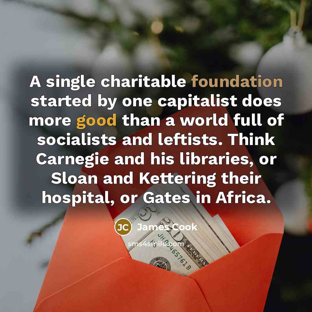 “A single charitable foundation started by one capitalist does more good than a world full of socialists and leftists. Think Carnegie and his libraries, or Sloan and Kettering their hospital, or Gates in Africa.” quote by James Cook