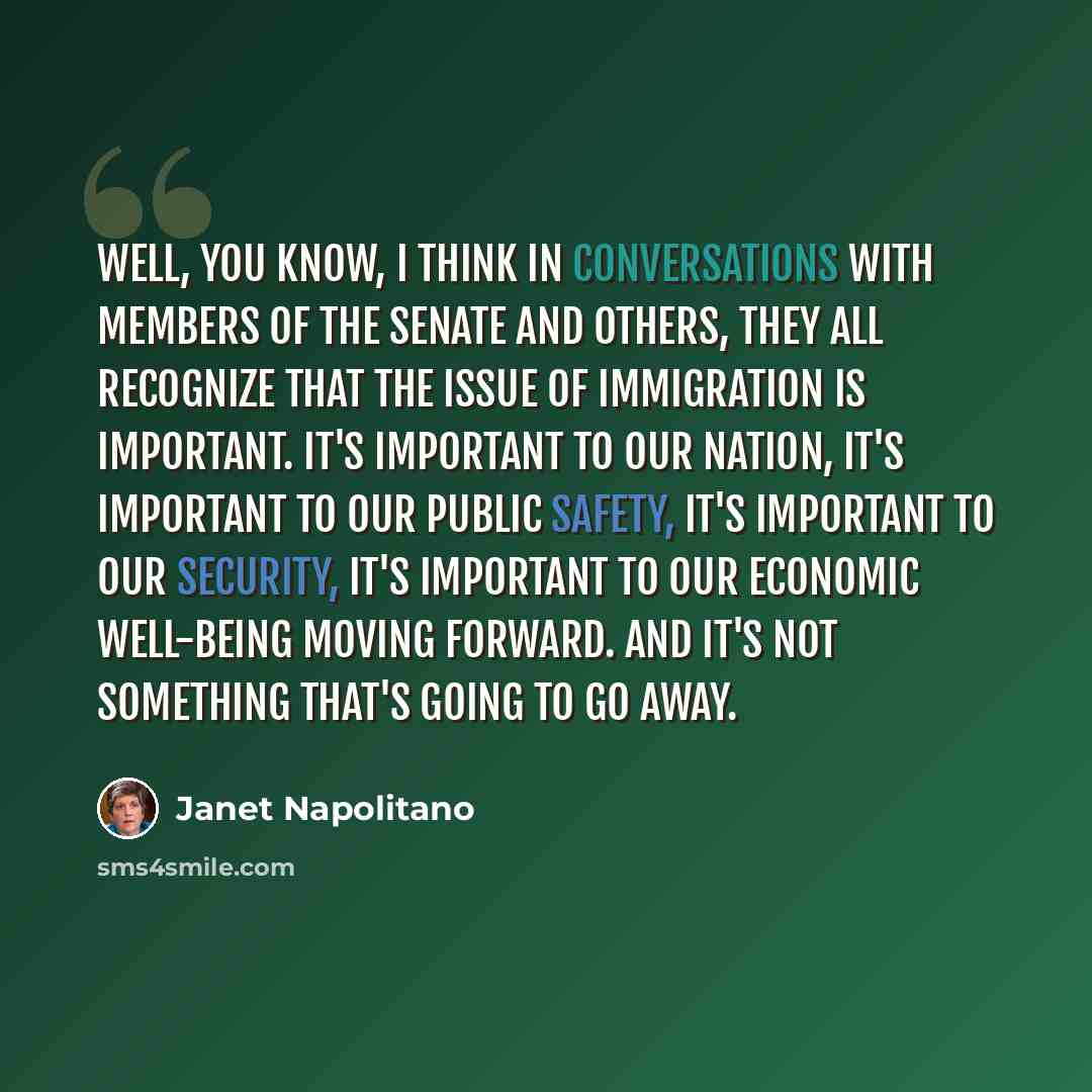 “Well, you know, I think in conversations with members of the Senate and others, they all recognize that the issue of immigration is important. It's important to our nation, it's important to our public safety, it's important to our security, it's important to our economic well-being moving…” quote by Janet Napolitano