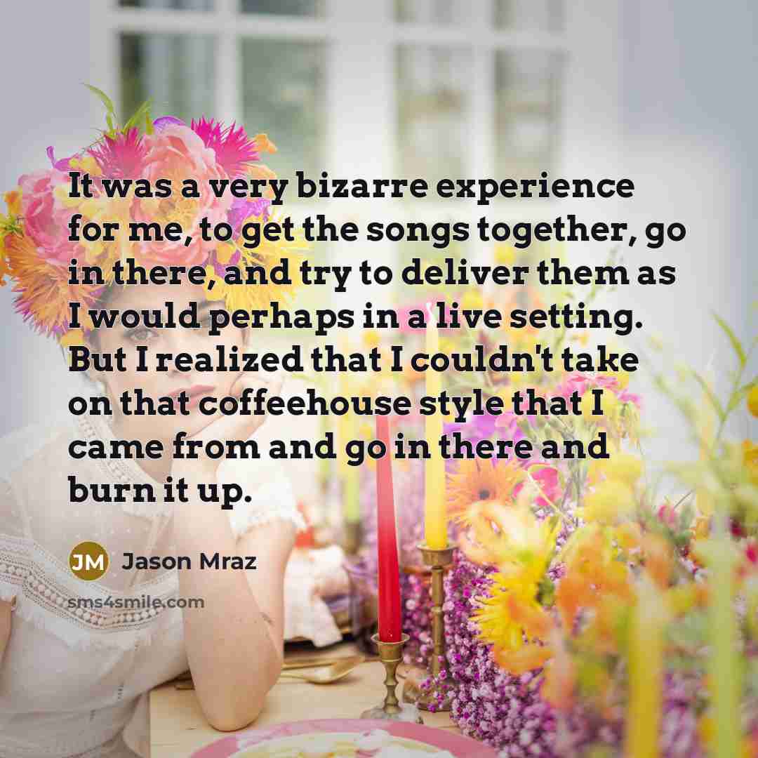 “It was a very bizarre experience for me, to get the songs together, go in there, and try to deliver them as I would perhaps in a live setting. But I realized that I couldn't take on that coffeehouse style that I came from and go in there and burn it up.” quote by Jason Mraz