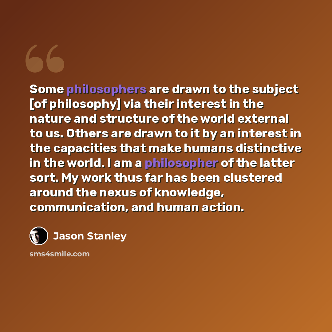 “Some philosophers are drawn to the subject [of philosophy] via their interest in the nature and structure of the world external to us. Others are drawn to it by an interest in the capacities that make humans distinctive in the world. I am a philosopher of the latter sort. My work thus far has been…” quote by Jason Stanley