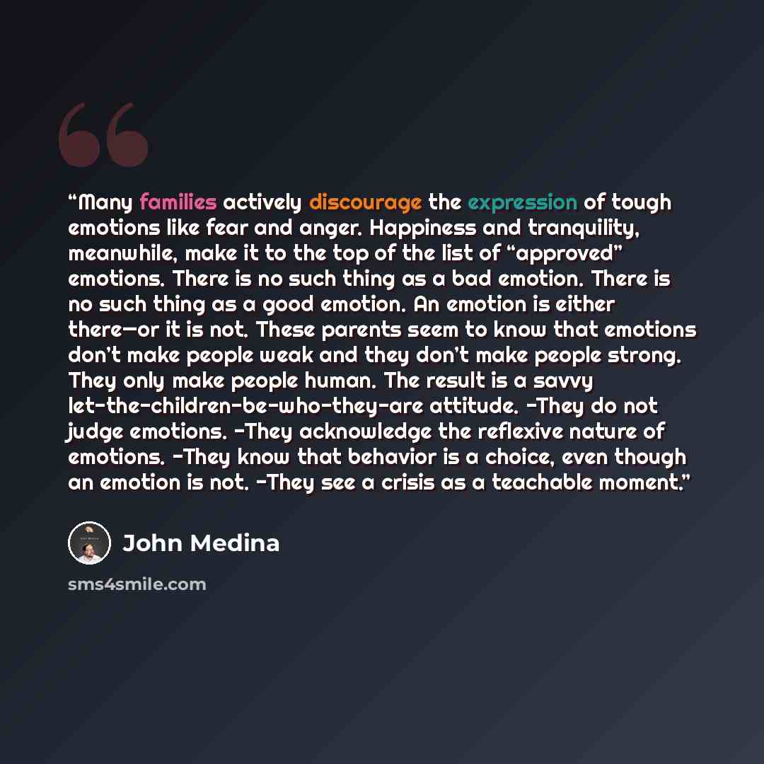 “Many families actively discourage the expression of tough emotions like fear and anger. Happiness and tranquility, meanwhile, make it to the top of the list of “approved” emotions. There is no such thing as a bad emotion. There is no such thing as a good emotion. An emotion is either there—or it…” quote by John Medina