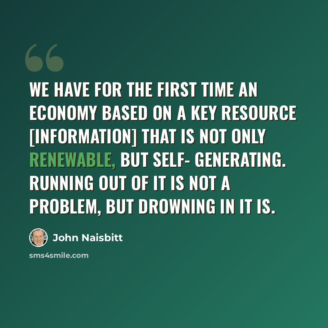 “We have for the first time an economy based on a key resource [Information] that is not only renewable, but self- generating. Running out of it is not a problem, but drowning in it is.” quote by John Naisbitt