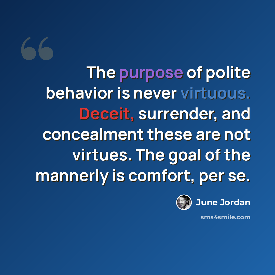 “The purpose of polite behavior is never virtuous. Deceit, surrender, and concealment these are not virtues. The goal of the mannerly is comfort, per se.” quote by June Jordan