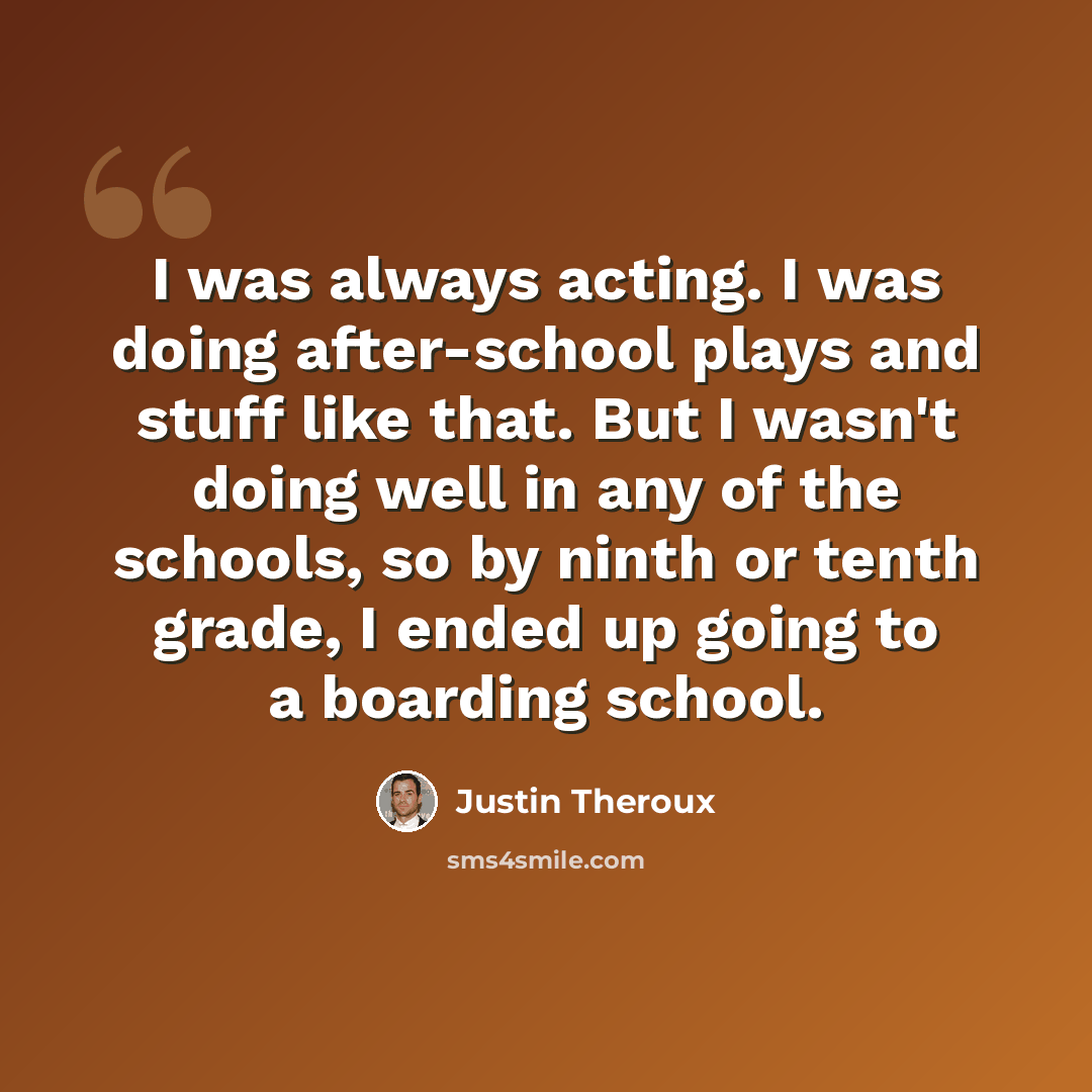 “I was always acting. I was doing after-school plays and stuff like that. But I wasn't doing well in any of the schools, so by ninth or tenth grade, I ended up going to a boarding school.” quote by Justin Theroux