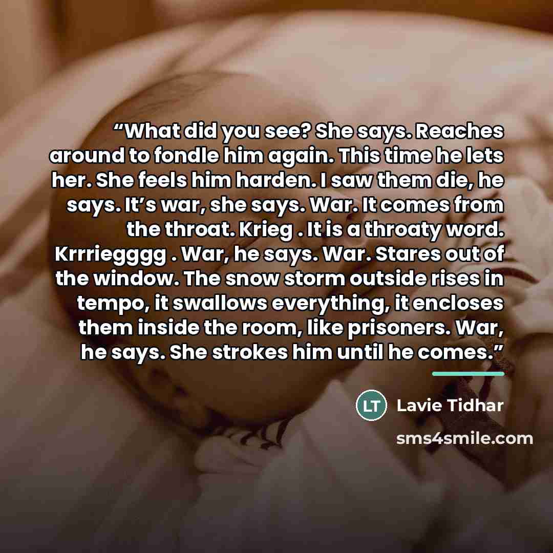 “What did you see? She says. Reaches around to fondle him again. This time he lets her. She feels him harden. I saw them die, he says. It’s war, she says. War. It comes from the throat. Krieg . It is a throaty word. Krrriegggg . War, he says. War. Stares out of the window. The snow storm outside…” quote by Lavie Tidhar