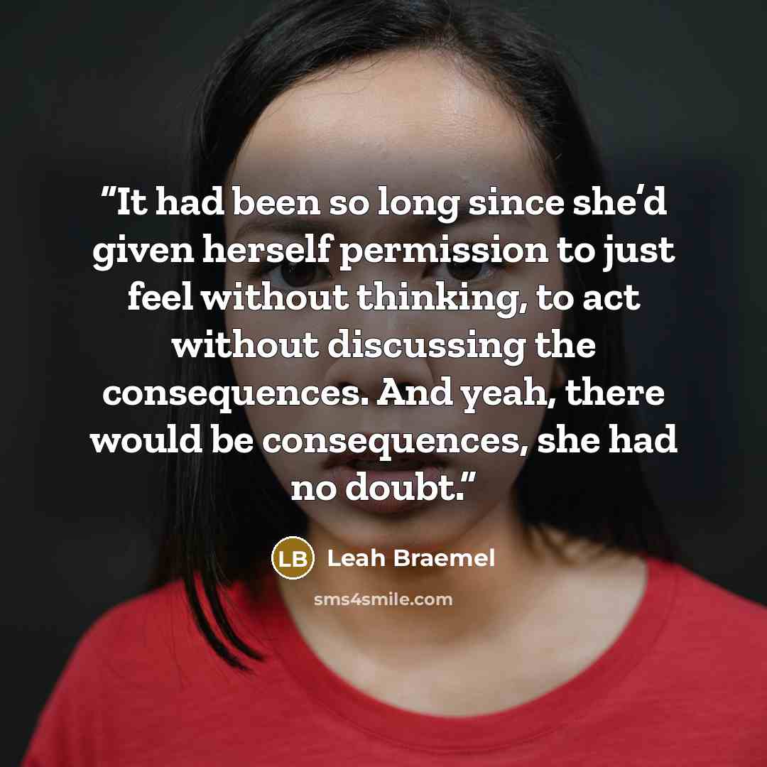 “It had been so long since she’d given herself permission to just feel without thinking, to act without discussing the consequences. And yeah, there would be consequences, she had no doubt.” quote by Leah Braemel
