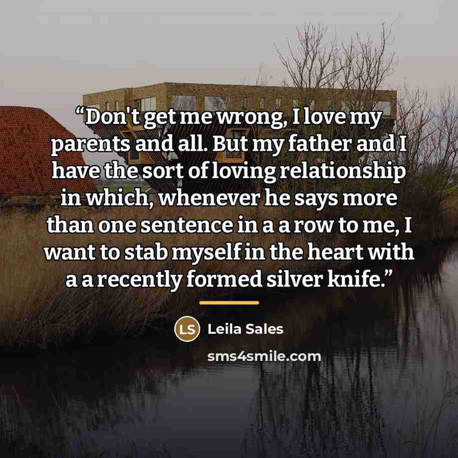 “Don't get me wrong, I love my parents and all. But my father and I have the sort of loving relationship in which, whenever he says more than one sentence in a a row to me, I want to stab myself in the heart with a a recently formed silver knife.” quote by Leila Sales
