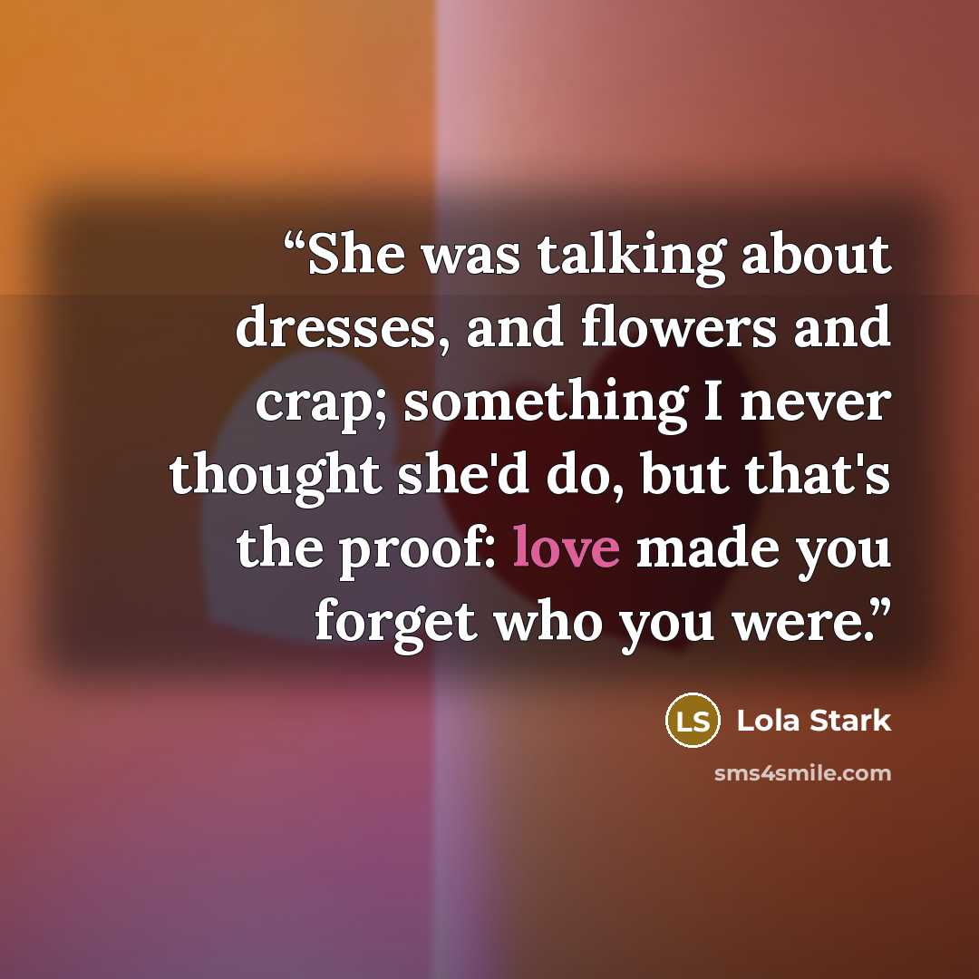 “She was talking about dresses, and flowers and crap; something I never thought she'd do, but that's the proof: love made you forget who you were.” quote by Lola Stark