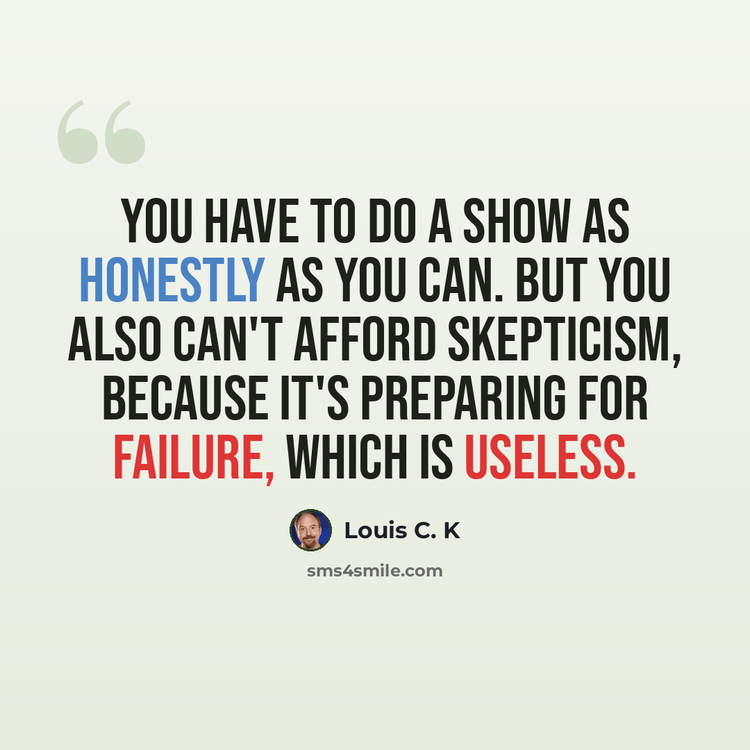 “You have to do a show as honestly as you can. But you also can't afford skepticism, because it's preparing for failure, which is useless.” quote by Louis C. K