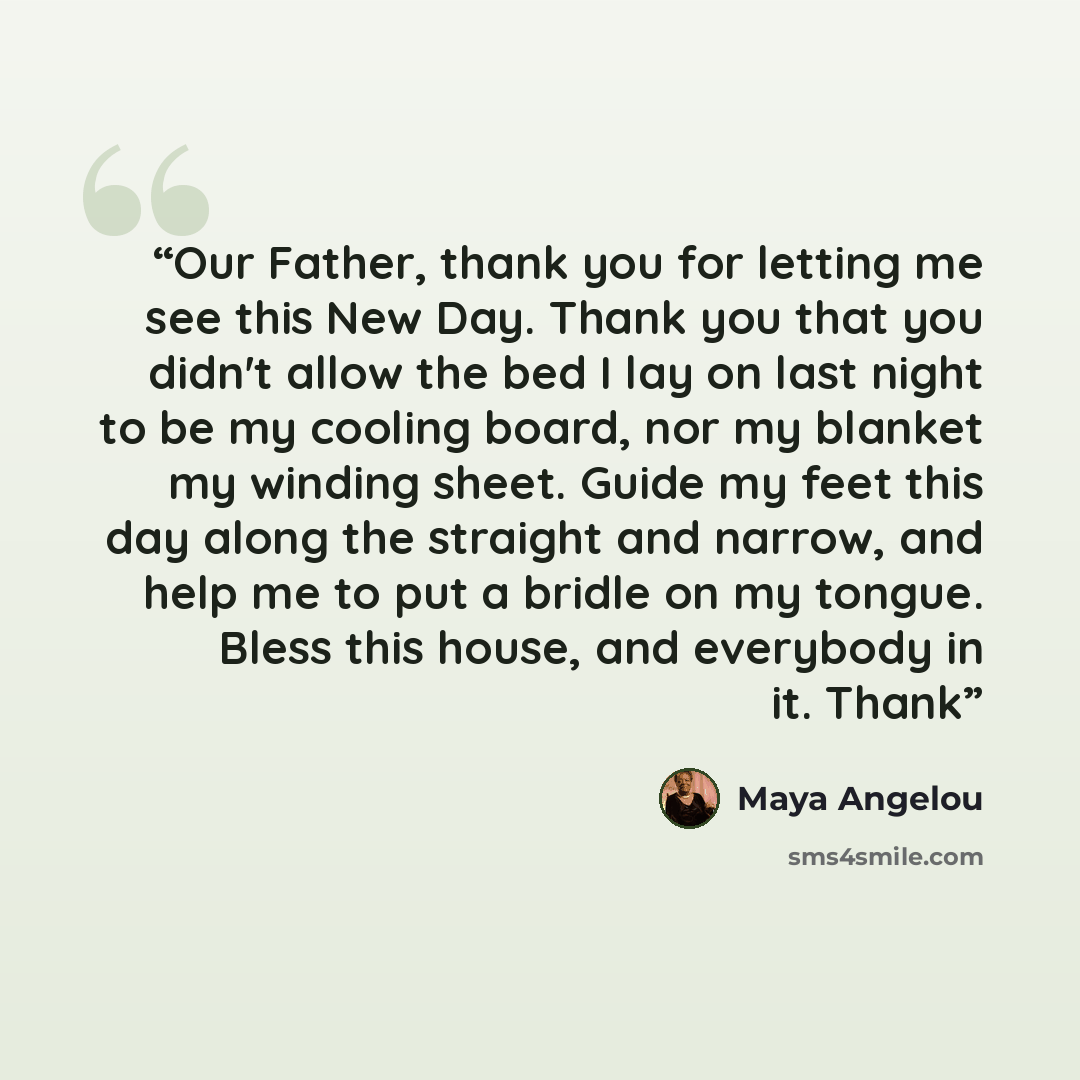 “Our Father, thank you for letting me see this New Day. Thank you that you didn't allow the bed I lay on last night to be my cooling board, nor my blanket my winding sheet. Guide my feet this day along the straight and narrow, and help me to put a bridle on my tongue. Bless this house, and…” quote by Maya Angelou