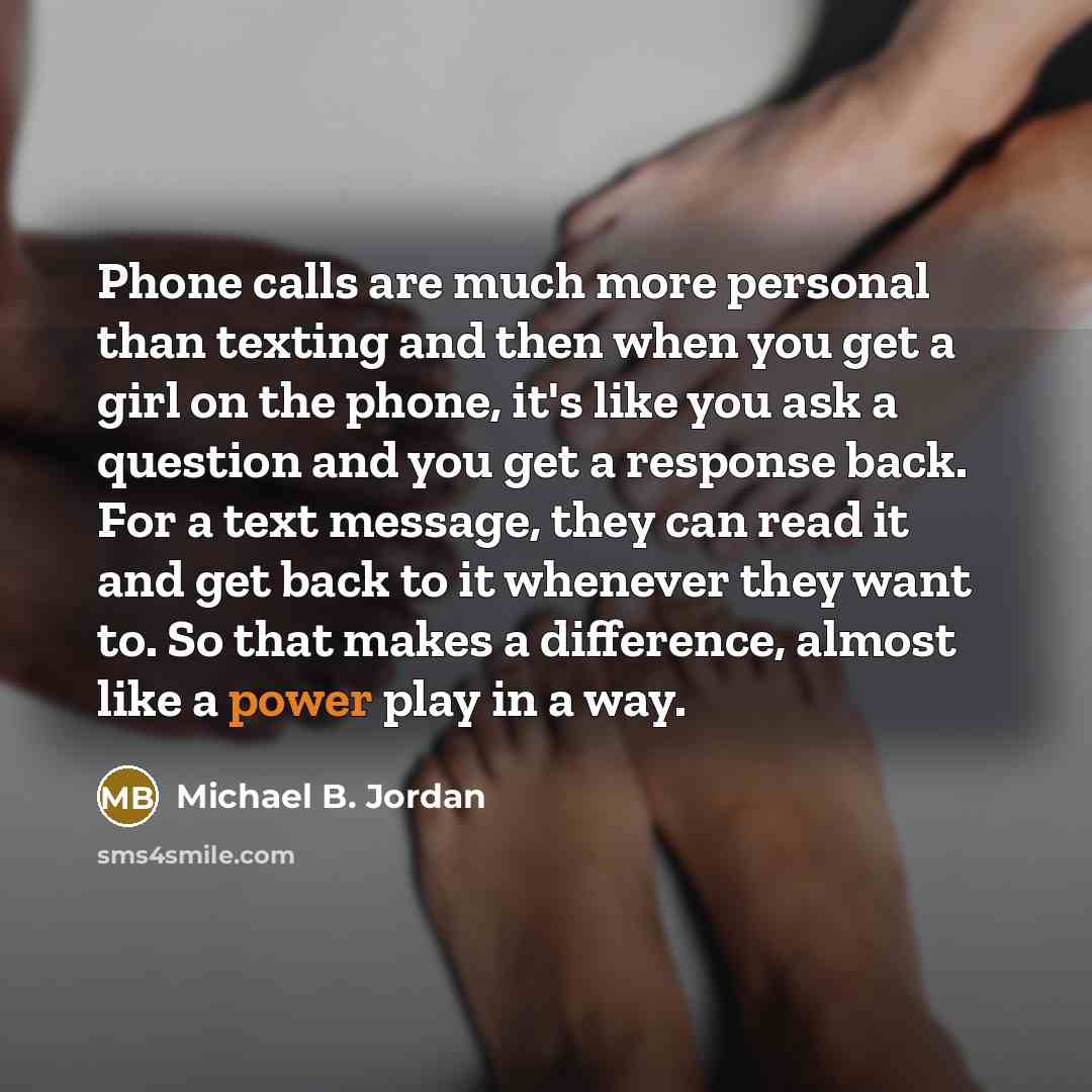 “Phone calls are much more personal than texting and then when you get a girl on the phone, it's like you ask a question and you get a response back. For a text message, they can read it and get back to it whenever they want to. So that makes a difference, almost like a power play in a way.” quote by Michael B. Jordan