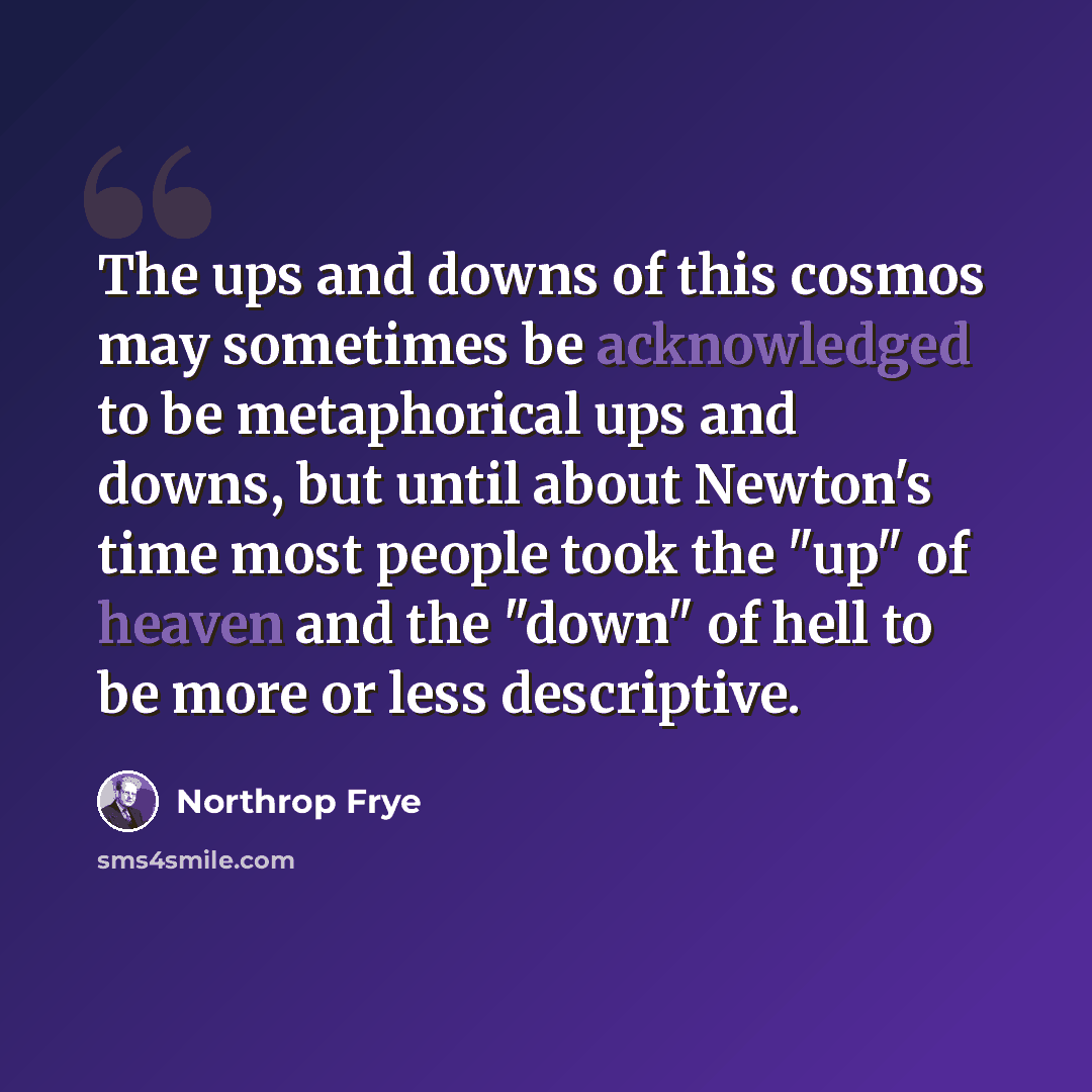 “The ups and downs of this cosmos may sometimes be acknowledged to be metaphorical ups and downs, but until about Newton's time most people took the "up" of heaven and the "down" of hell to be more or less descriptive.” quote by Northrop Frye