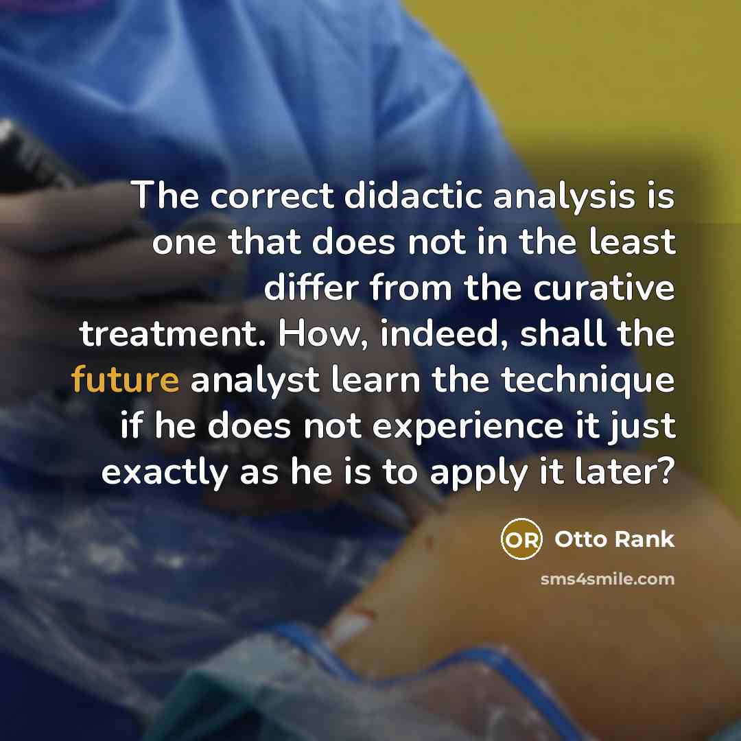 “The correct didactic analysis is one that does not in the least differ from the curative treatment. How, indeed, shall the future analyst learn the technique if he does not experience it just exactly as he is to apply it later?” quote by Otto Rank