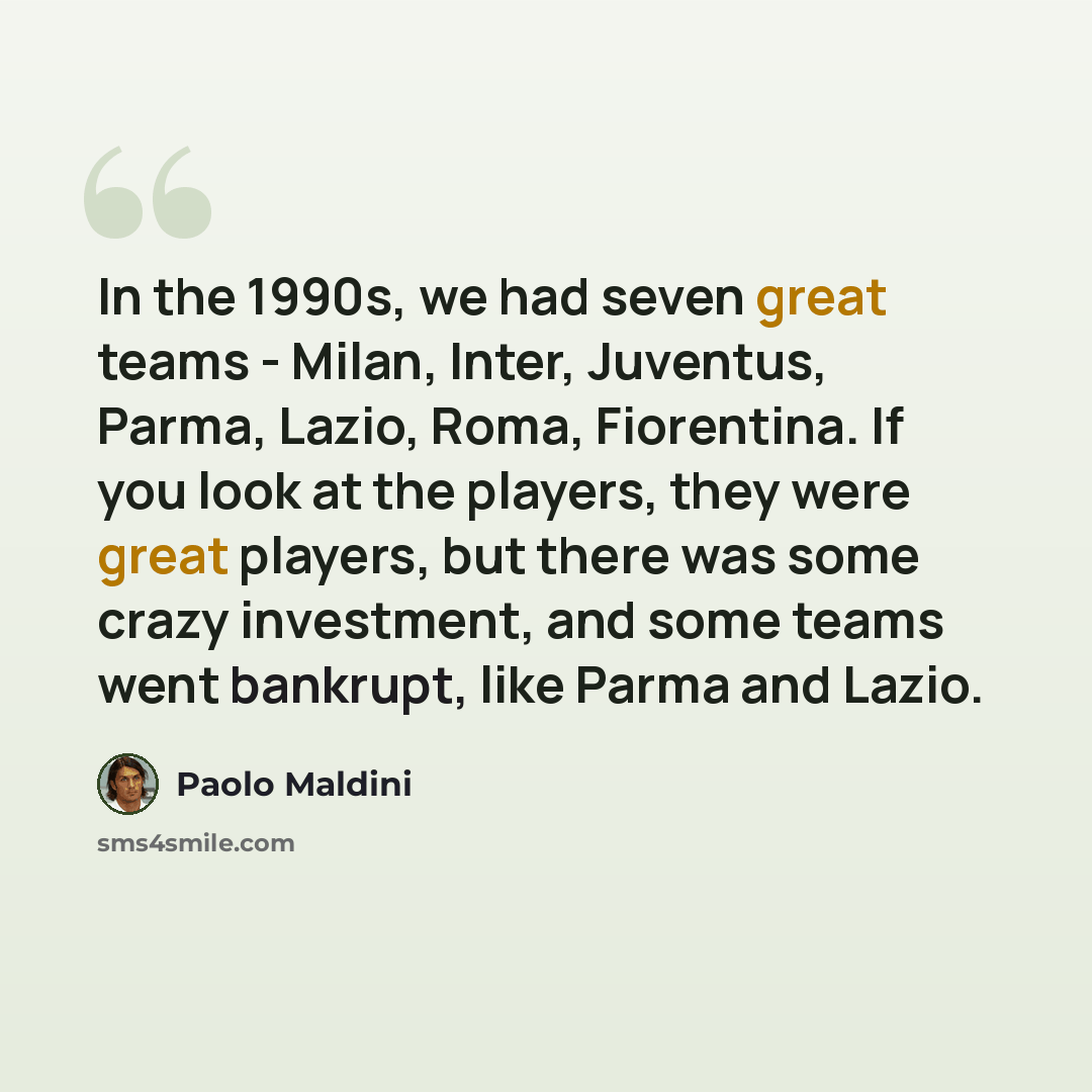 “In the 1990s, we had seven great teams - Milan, Inter, Juventus, Parma, Lazio, Roma, Fiorentina. If you look at the players, they were great players, but there was some crazy investment, and some teams went bankrupt, like Parma and Lazio.” quote by Paolo Maldini