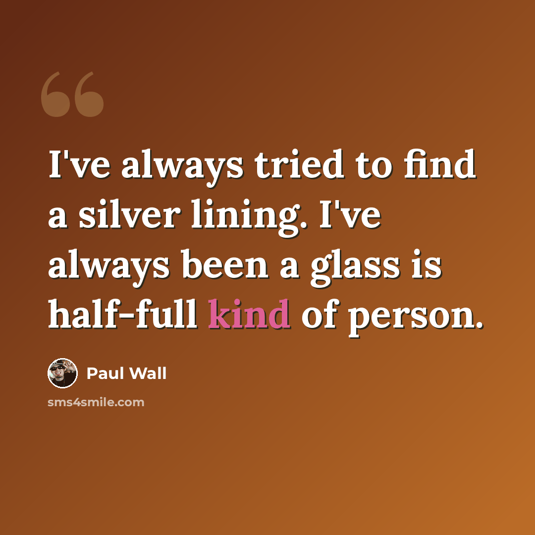 “I've always tried to find a silver lining. I've always been a glass is half-full kind of person.” quote by Paul Wall