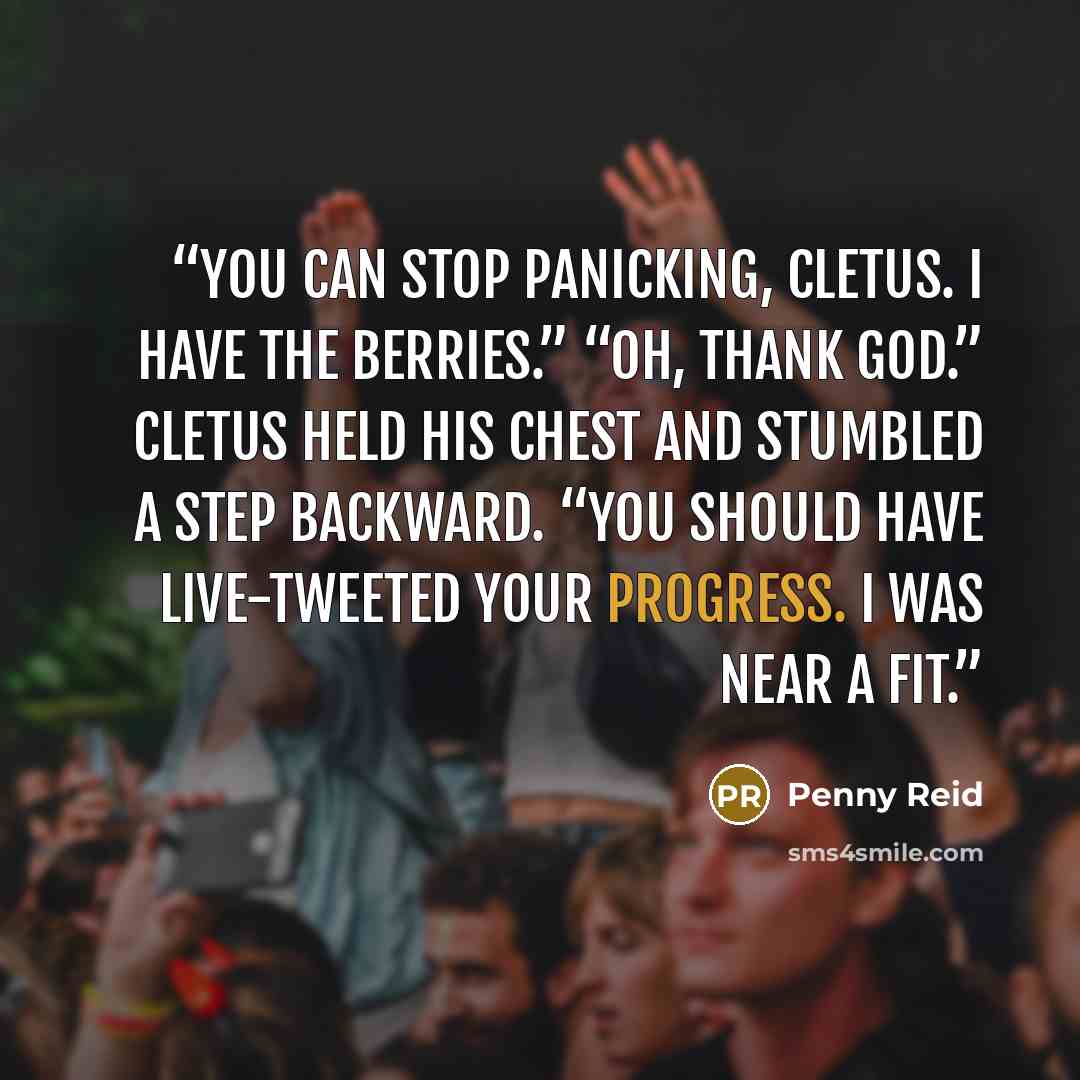 “You can stop panicking, Cletus. I have the berries.” “Oh, thank God.” Cletus held his chest and stumbled a step backward. “You should have live-tweeted your progress. I was near a fit.” quote by Penny Reid