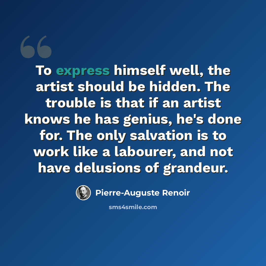 “To express himself well, the artist should be hidden. The trouble is that if an artist knows he has genius, he's done for. The only salvation is to work like a labourer, and not have delusions of grandeur.” quote by Pierre-Auguste Renoir
