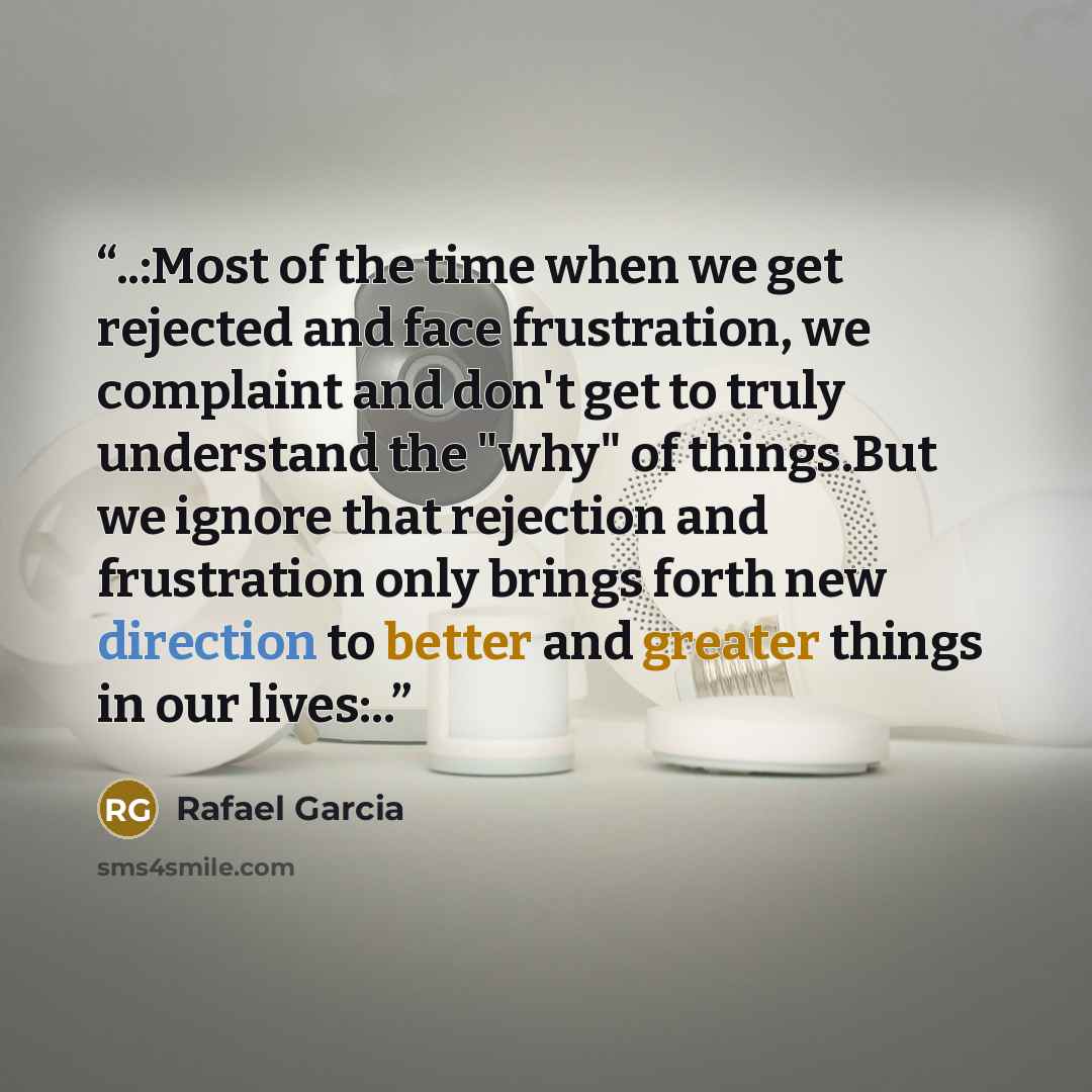 “..:Most of the time when we get rejected and face frustration, we complaint and don't get to truly understand the "why" of things.But we ignore that rejection and frustration only brings forth new direction to better and greater things in our lives:..” quote by Rafael Garcia