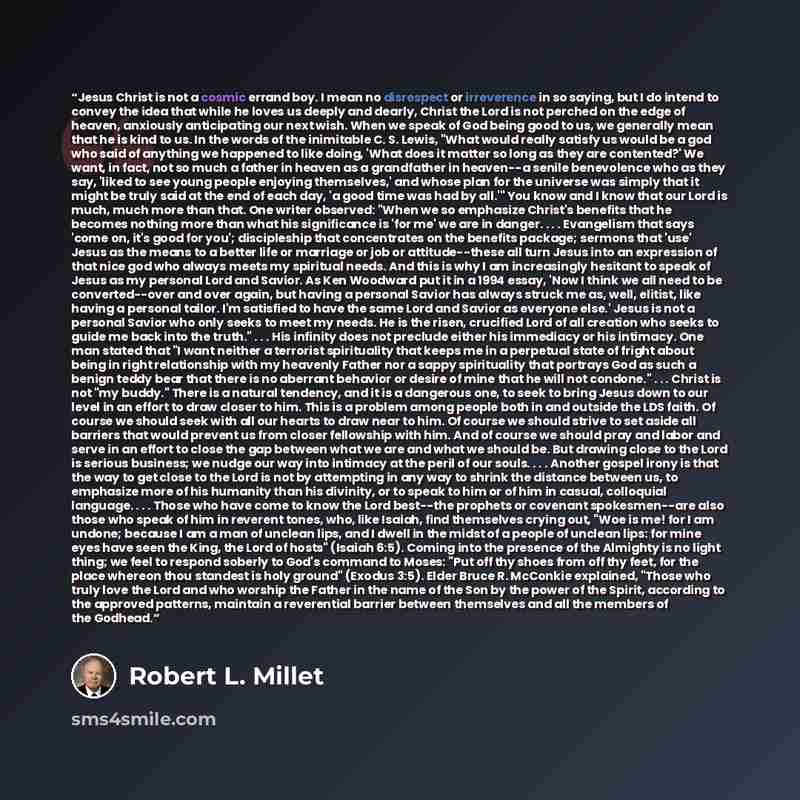 “Jesus Christ is not a cosmic errand boy. I mean no disrespect or irreverence in so saying, but I do intend to convey the idea that while he loves us deeply and dearly, Christ the Lord is not perched on the edge of heaven, anxiously anticipating our next wish. When we speak of God being good to us…” quote by Robert L. Millet