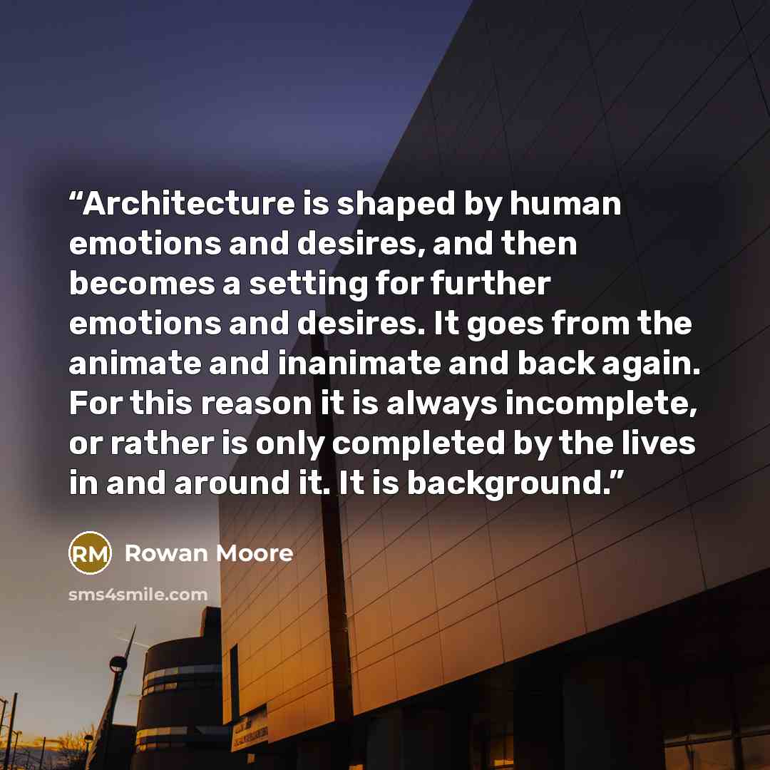 “Architecture is shaped by human emotions and desires, and then becomes a setting for further emotions and desires. It goes from the animate and inanimate and back again. For this reason it is always incomplete, or rather is only completed by the lives in and around it. It is background.” quote by Rowan Moore