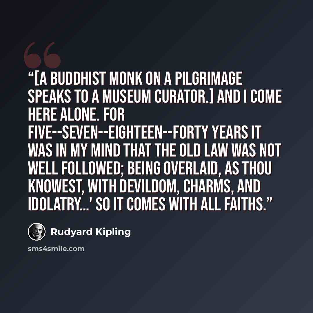 “[A Buddhist monk on a pilgrimage speaks to a museum curator.] And I come here alone. For five--seven--eighteen--forty years it was in my mind that the old Law was not well followed; being overlaid, as thou knowest, with devildom, charms, and idolatry…' So it comes with all faiths.” quote by Rudyard Kipling