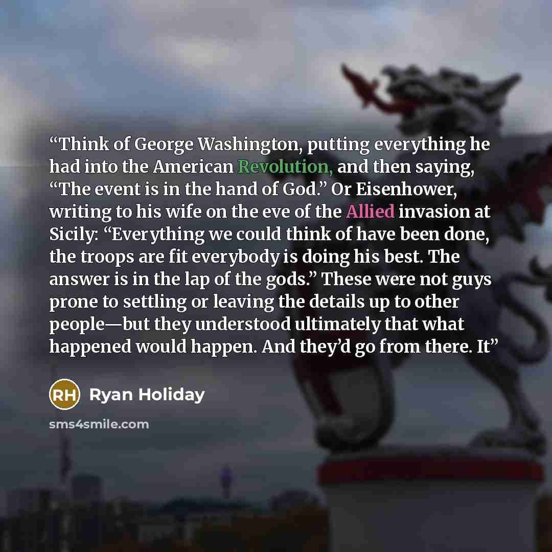 “Think of George Washington, putting everything he had into the American Revolution, and then saying, “The event is in the hand of God.” Or Eisenhower, writing to his wife on the eve of the Allied invasion at Sicily: “Everything we could think of have been done, the troops are fit everybody is…” quote by Ryan Holiday