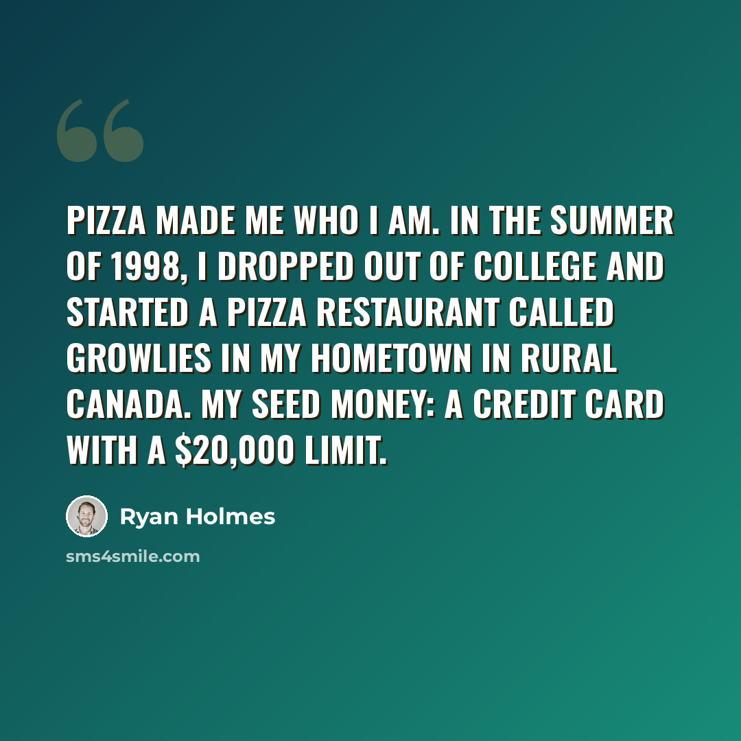 “Pizza made me who I am. In the summer of 1998, I dropped out of college and started a pizza restaurant called Growlies in my hometown in rural Canada. My seed money: a credit card with a $20,000 limit.” quote by Ryan Holmes