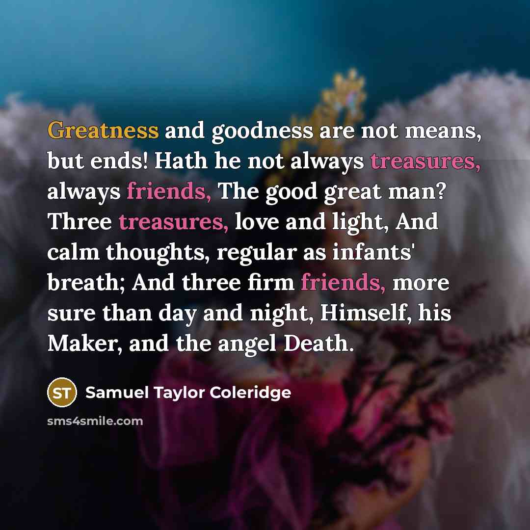 “Greatness and goodness are not means, but ends! Hath he not always treasures, always friends, The good great man? Three treasures, love and light, And calm thoughts, regular as infants' breath; And three firm friends, more sure than day and night, Himself, his Maker, and the angel Death.” quote by Samuel Taylor Coleridge