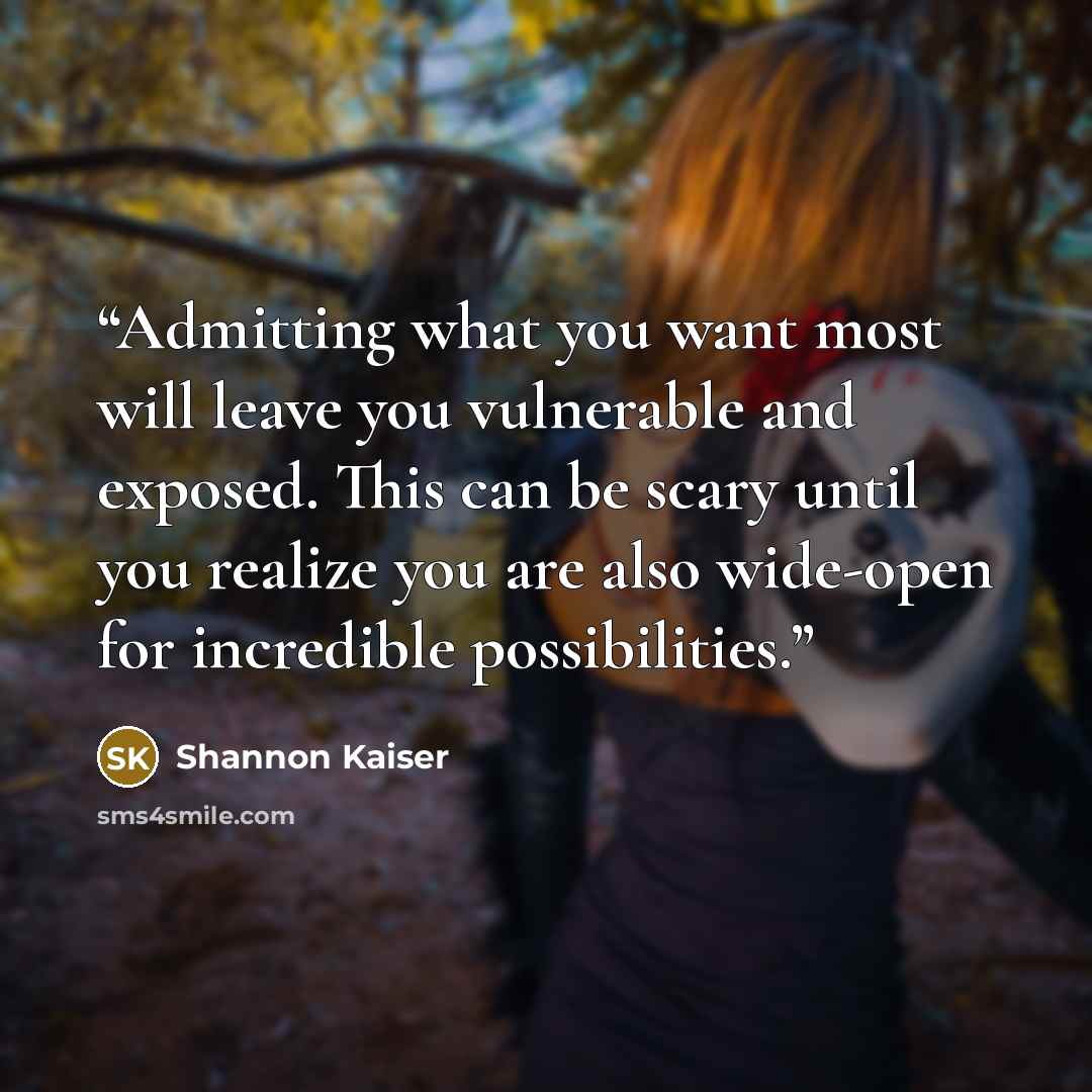 “Admitting what you want most will leave you vulnerable and exposed. This can be scary until you realize you are also wide-open for incredible possibilities.” quote by Shannon Kaiser