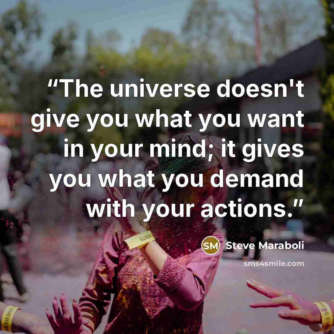 “The universe doesn't give you what you want in your mind; it gives you what you demand with your actions.” quote by Steve Maraboli