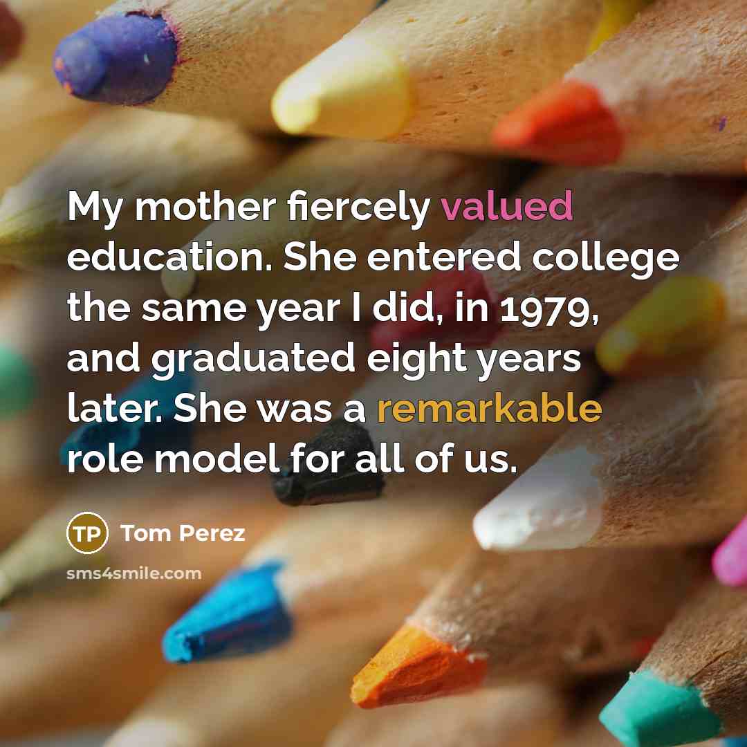 “My mother fiercely valued education. She entered college the same year I did, in 1979, and graduated eight years later. She was a remarkable role model for all of us.” quote by Tom Perez
