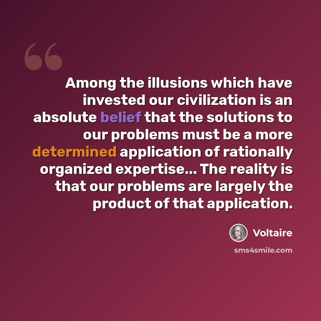 “Among the illusions which have invested our civilization is an absolute belief that the solutions to our problems must be a more determined application of rationally organized expertise... The reality is that our problems are largely the product of that application.” quote by Voltaire