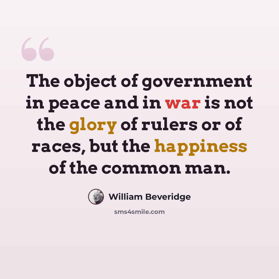 “The object of government in peace and in war is not the glory of rulers or of races, but the happiness of the common man.” quote by William Beveridge