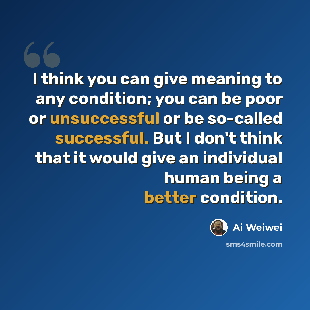 “I think you can give meaning to any condition; you can be poor or unsuccessful or be so-called successful. But I don't think that it would give an individual human being a better condition.” quote by Ai Weiwei