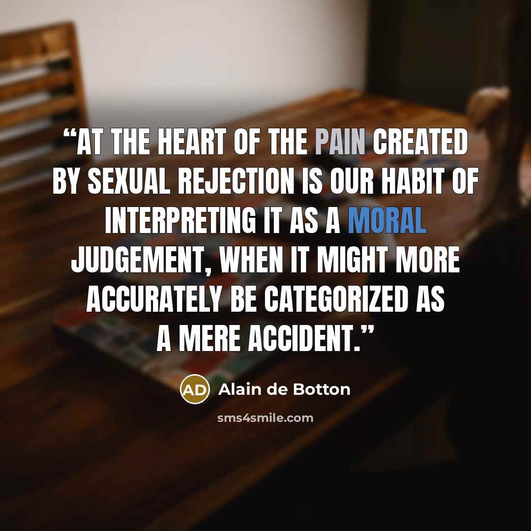 “At the heart of the pain created by sexual rejection is our habit of interpreting it as a moral judgement, when it might more accurately be categorized as a mere accident.” quote by Alain de Botton