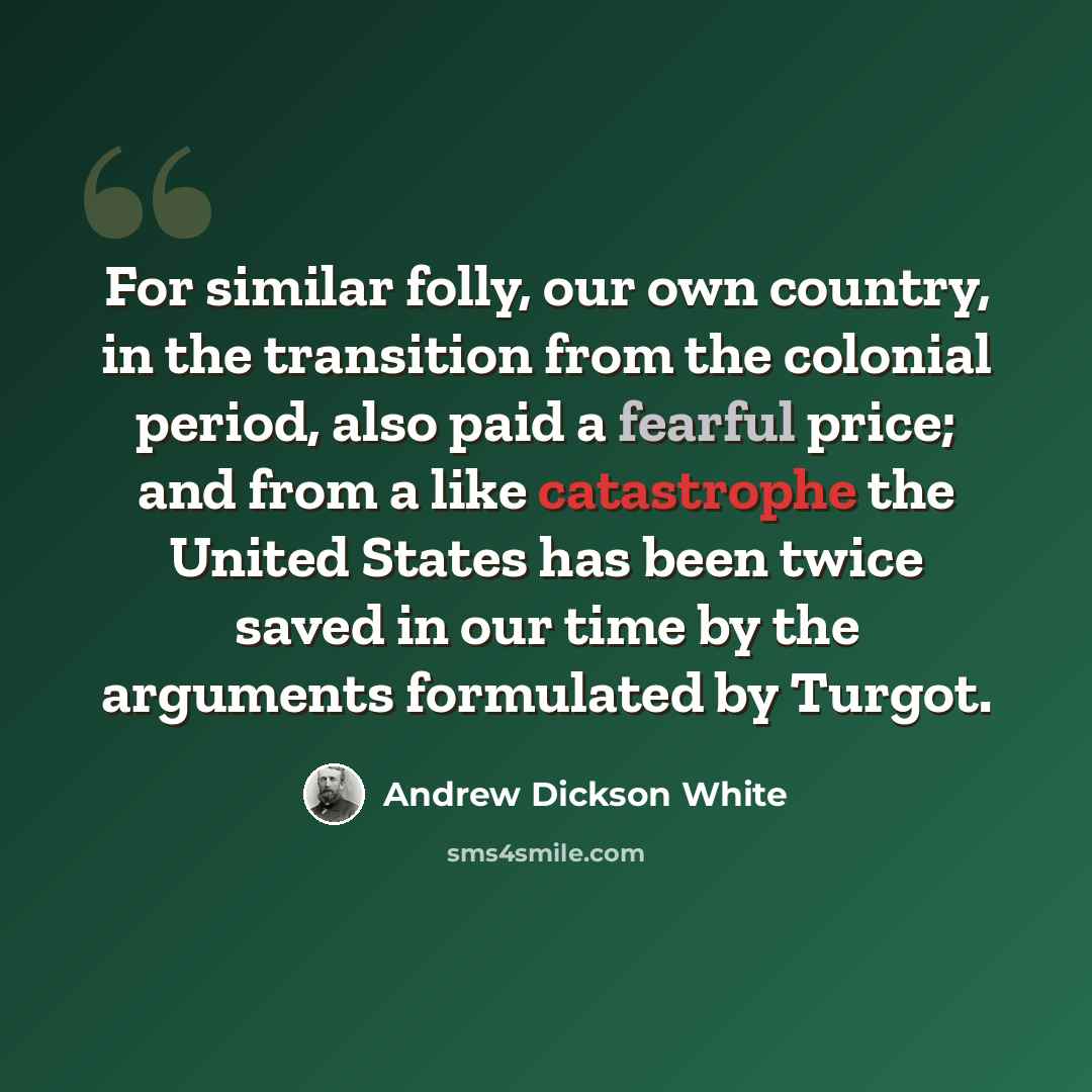 “For similar folly, our own country, in the transition from the colonial period, also paid a fearful price; and from a like catastrophe the United States has been twice saved in our time by the arguments formulated by Turgot.” quote by Andrew Dickson White