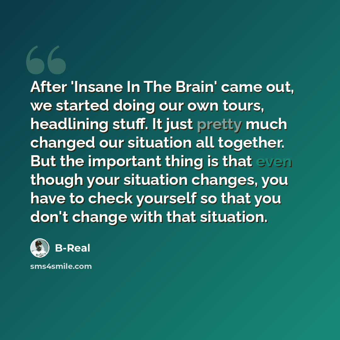 “After 'Insane In The Brain' came out, we started doing our own tours, headlining stuff. It just pretty much changed our situation all together. But the important thing is that even though your situation changes, you have to check yourself so that you don't change with that situation.” quote by B-Real