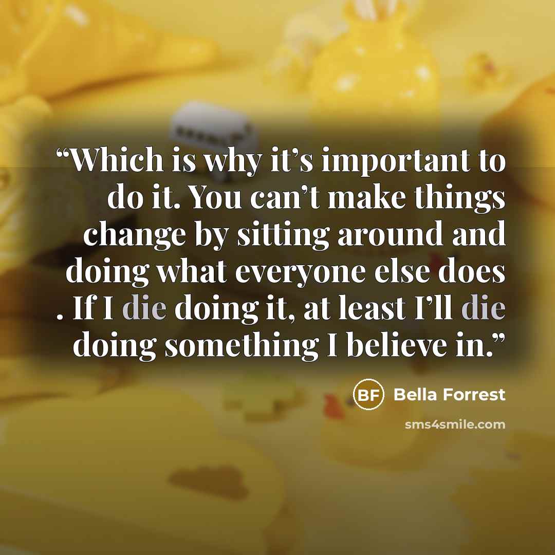 “Which is why it’s important to do it. You can’t make things change by sitting around and doing what everyone else does . If I die doing it, at least I’ll die doing something I believe in.” quote by Bella Forrest