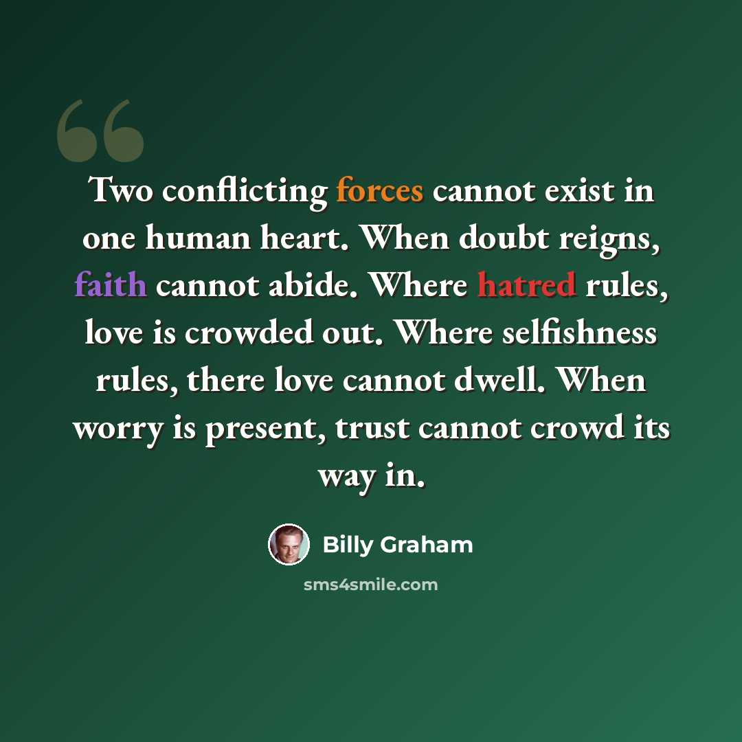 “Two conflicting forces cannot exist in one human heart. When doubt reigns, faith cannot abide. Where hatred rules, love is crowded out. Where selfishness rules, there love cannot dwell. When worry is present, trust cannot crowd its way in.” quote by Billy Graham