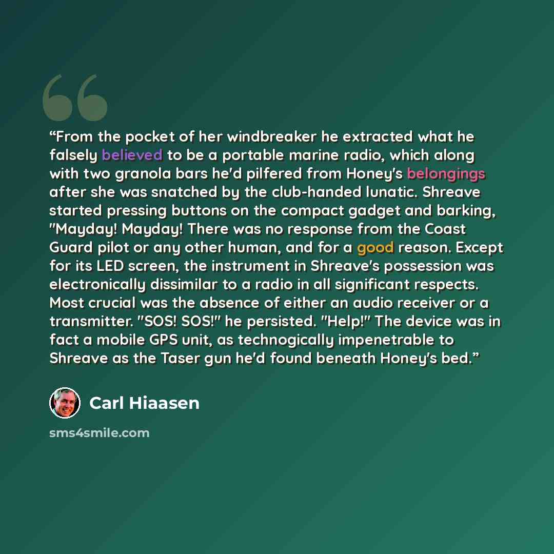 “From the pocket of her windbreaker he extracted what he falsely believed to be a portable marine radio, which along with two granola bars he'd pilfered from Honey's belongings after she was snatched by the club-handed lunatic. Shreave started pressing buttons on the compact gadget and barking…” quote by Carl Hiaasen